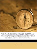 Substance of the speeches of William Wilberforce, esq. on the clause in the East-India bill for promoting the religious instruction and moral improvement of the natives of the British dominions in India, on the 22d of June, and the 1st and 12th of July, 1