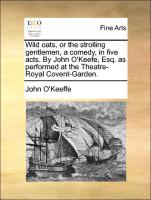 Wild Oats, or the Strolling Gentlemen, a Comedy, in Five Acts. by John O'Keefe, Esq. as Performed at the Theatre-Royal Covent-Garden