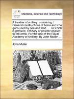 A treatise of artillery: containing I. General constructions of brass and iron guns used by sea and land, ... To which is prefixed, a theory of powder applied to fire-arms. For the use of the Royal Academy of Artillery. By John Muller