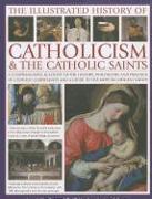 The Illustrated History of Catholicism & the Catholic Saints: A Comprehensive Account of the History, Philosophy and Practice of Catholic Christianity