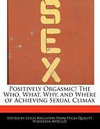Positively Orgasmic! the Who, What, Why, and Where of Achieving Sexual Climax