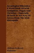 Arcaelogica Hibernica. a Hand-Book of Irish Antiquities, Pagan and Christian - Especially of Such as Are Easy of Access from the Irish Metropolis