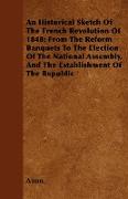 An Historical Sketch Of The French Revolution Of 1848, From The Reform Banquets To The Election Of The National Assembly, And The Establishment Of The