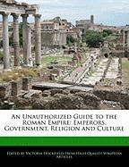 An Unauthorized Guide to the Roman Empire: Emperors, Government, Religion and Culture