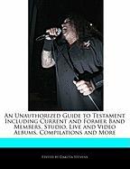 An Unauthorized Guide to Testament Including Current and Former Band Members, Studio, Live and Video Albums, Compilations and More