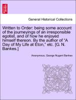 Written to Order: being some account of the journeyings of an irresponsible egotist, and of how he enjoyed himself thereon. By the author of "A Day of My Life at Eton," etc. [G. N. Bankes.]