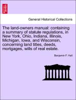 The land-owners manual: containing a summary of statute regulations, in New York, Ohio, Indiana, Illinois, Michigan, Iowa, and Wisconsin, concerning land titles, deeds, mortgages, wills of real estate