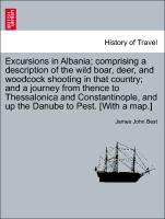 Excursions in Albania, comprising a description of the wild boar, deer, and woodcock shooting in that country, and a journey from thence to Thessalonica and Constantinople, and up the Danube to Pest. [With a map.]