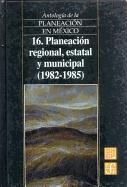 Antologia de La Planeacion En Mexico, 16. Planeacion Regional, Estatal y Municipal (1982-1985)