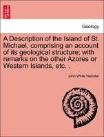 A Description of the Island of St. Michael, comprising an account of its geological structure, with remarks on the other Azores or Western Islands, etc