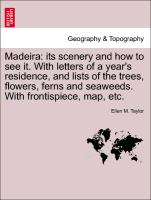 Madeira: its scenery and how to see it. With letters of a year's residence, and lists of the trees, flowers, ferns and seaweeds. With frontispiece, map, etc