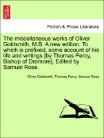 The miscellaneous works of Oliver Goldsmith, M.B. A new edition. To which is prefixed, some account of his life and writings [by Thomas Percy, Bishop of Dromore]. Edited by Samuel Rose