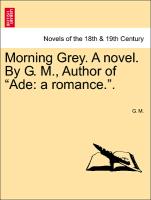 Morning Grey. A novel. By G. M., Author of "Ade: a romance.". Vol. I