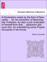 A Declaration made by the Earl of New-castle ... for his resolution of Marching into Yorkshire. As also a just vindication of himself from that ... aspersion laid upon him, for entertaining some Popish recusants in his forces