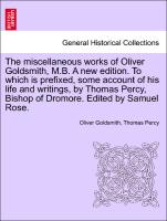 The miscellaneous works of Oliver Goldsmith, M.B. A new edition. To which is prefixed, some account of his life and writings, by Thomas Percy, Bishop of Dromore. Edited by Samuel Rose