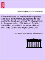 Free reflections on miscellaneous papers and legal instruments, [purporting to be] under the hand and seal of W. Shakspeare, in the possession of S. Ireland, To which are added, extracts from an unpublished MS. play, called The Virgin Queen, wri