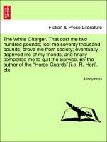The White Charger. That cost me two hundred pounds, lost me seventy thousand pounds, drove me from society, eventually deprived me of my friends, and finally compelled me to quit the Service. By the author of the "Horse Guards" [i.e. R. Hort], etc