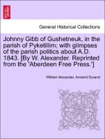 Johnny Gibb of Gushetneuk, in the parish of Pyketillim, with glimpses of the parish politics about A.D. 1843. [By W. Alexander. Reprinted from the 'Aberdeen Free Press.']
