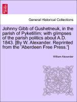 Johnny Gibb of Gushetneuk, in the parish of Pyketillim, with glimpses of the parish politics about A.D. 1843. [By W. Alexander. Reprinted from the 'Aberdeen Free Press.'] Seventh Edition