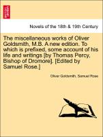 The miscellaneous works of Oliver Goldsmith, M.B. A new edition. To which is prefixed, some account of his life and writings [by Thomas Percy, Bishop of Dromore]. [Edited by Samuel Rose.]