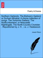 Northern Garlands. The Bishopric Garland or Durham Minstrel. A choice collection of songs. The Yorkshire Garland, The Northumberland, or Newcastle Nightingale, The North-Country Chorister . Republished by J. H. , i.e. J. Haslewood