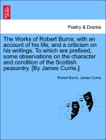 The Works of Robert Burns, with an account of his life, and a criticism on his writings. To which are prefixed, some observations on the character and condition of the Scottish peasantry. [By James Currie.] Vol. I. The Fourth Edition