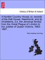 A Kentish Country House, or, records of the Hall House, Hawkhurst, and its inhabitants, [i.e. the Jennings family] from the Great Plague of London to the Jubilee of Queen Victoria, 1665-1887