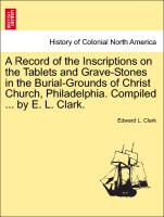 A Record of the Inscriptions on the Tablets and Grave-Stones in the Burial-Grounds of Christ Church, Philadelphia. Compiled ... by E. L. Clark