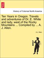 Ten Years in Oregon. Travels and Adventures of Dr. E. White and Lady, West of the Rocky Mountains ... Compiled by ... A. J. Allen