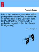 Prison Amusements, and other trifles: principally written during nine months of confinement in the Castle of York. By Paul Positive. [Poems, with a dedication signed, J- M-, i.e. James Montgomery.]