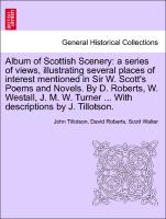 Album of Scottish Scenery: a series of views, illustrating several places of interest mentioned in Sir W. Scott's Poems and Novels. By D. Roberts, W. Westall, J. M. W. Turner ... With descriptions by J. Tillotson