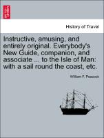 Instructive, Amusing, and Entirely Original. Everybody's New Guide, Companion, and Associate ... to the Isle of Man: With a Sail Round the Coast, Etc