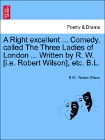 A Right Excellent ... Comedy, Called the Three Ladies of London ... Written by R. W. [I.E. Robert Wilson], Etc. B.L