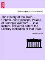 The History of the Town, Church, and Episcopal Palace of Bishop's Waltham, ... in a Lecture, Delivered Before the Literary Institution of That Town