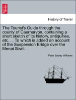 The Tourist's Guide through the county of Caernarvon, containing a short sketch of its history, antiquities, etc. ... To which is added an account of the Suspension Bridge over the Menai Strait