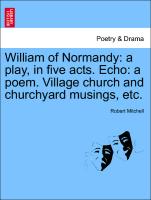 William of Normandy: A Play, in Five Acts. Echo: A Poem. Village Church and Churchyard Musings, Etc