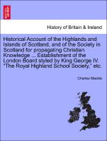 Historical Account of the Highlands and Islands of Scotland, and of the Society in Scotland for propagating Christian Knowledge ... Establishment of the London Board styled by King George IV. "The Royal Highland School Society," etc