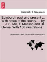 Edinburgh Past and Present ... with Notes of the County, ... by ... J. S. Mill, F. Masson and Dr. Geikie. with 150 Illustrations