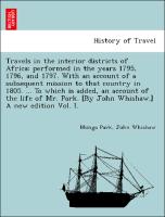 Travels in the interior districts of Africa: performed in the years 1795, 1796, and 1797. With an account of a subsequent mission to that country in 1805. ... To which is added, an account of the life of Mr. Park. [By John Whishaw.] A new edition Vol. I