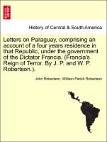 Letters on Paraguay, comprising an account of a four years residence in that Republic, under the government of the Dictator Francia. (Francia's Reign of Terror. By J. P. and W. P. Robertson.). Vol. II
