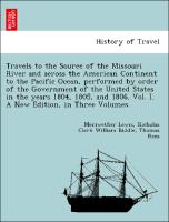 Travels to the Source of the Missouri River and across the American Continent to the Pacific Ocean, performed by order of the Government of the United States in the years 1804, 1805, and 1806. Vol. I. A New Edition, in Three Volumes