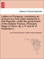 Letters on Paraguay, comprising an account of a four years residence in that Republic, under the government of the Dictator Francia. (Francia's Reign of Terror. By J. P. and W. P. Robertson.). Vol. III