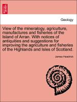 View of the mineralogy, agriculture, manufactures and fisheries of the Island of Arran. With notices of antiquities and suggestions for improving the agriculture and fisheries of the Highlands and Isles of Scotland