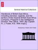 Handbook of British East Africa, including Zanzibar, Uganda, and the territory of the Imperial British East Africa Company. Prepared in the Intelligence Division, War Office. 1893. [By Captain H. J. Foster, R.E. With maps.]