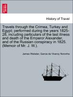 Travels through the Crimea, Turkey and Egypt, performed during the years 1825-28, including particulars of the last illness and death of the Emperor Alexander, and of the Russian conspiracy in 1825. (Memoir of Mr. J. W.)