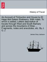 An Account of Timbuctoo and Housa by El Hage Abd Salam Shabeeny. With notes. To which is added, Letters descriptive of travels through West and South Barbary and across the mountains of Atlas ... Fragments, notes and anecdotes, etc. By J. G. J