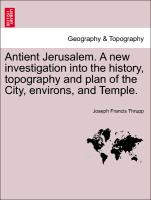 Antient Jerusalem. a New Investigation Into the History, Topography and Plan of the City, Environs, and Temple