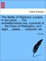 The Battle of Waterloo, a poem, in two parts. ... The embellishments are, a portrait of ... the Duke of Wellington, and eight ... plates, ... coloured, etc