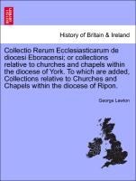 Collectio Rerum Ecclesiasticarum de diocesi Eboracensi, or collections relative to churches and chapels within the diocese of York. To which are added, Collections relative to Churches and Chapels within the diocese of Ripon