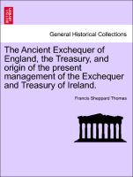 The Ancient Exchequer of England, the Treasury, and Origin of the Present Management of the Exchequer and Treasury of Ireland
